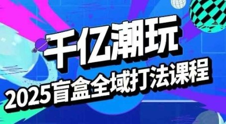 2025盲盒全域全套打法课，盲盒起号、选品、话术、私域等