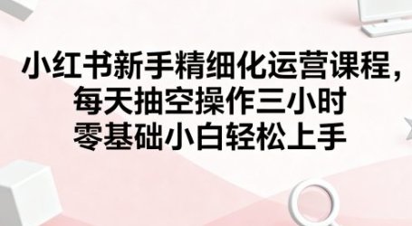 小红书新手精细化运营课程，每天抽空操作三小时，零基础小白轻松上手