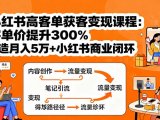小红书高客单获客变现课程：客单价提升300%，打造月入10万+小红书商业闭环