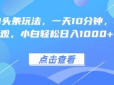 热门AI头条玩法,一天10分钟,收益可观,小白轻松日入1000+