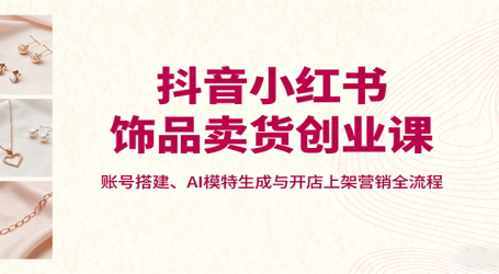 抖音小红书饰品卖货创业课，账号搭建、AI模特生成与开店上架营销全流程