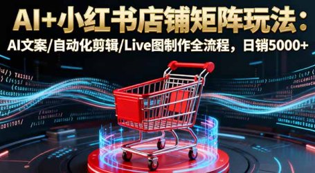 AI+小红书店铺矩阵玩法：AI文案/自动化剪辑/Live图制作全流程，日销5000+