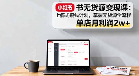 小红书无货源变现课：上瘾式搞钱计划，掌握无货源全流程，单店月利润2w+
