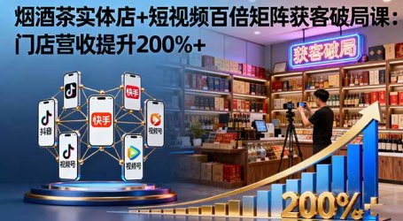 烟酒茶实体店+短视频百倍矩阵获客破局课：门店营收提升200%+