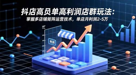 抖店高客单高利润店群玩法：掌握多店铺矩阵运营技术，单店月利润2-5万