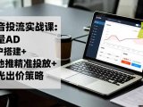 抖音投流实战课:巨量AD开户搭建+本地推精准投放+聚光出价策略,成本降低40%