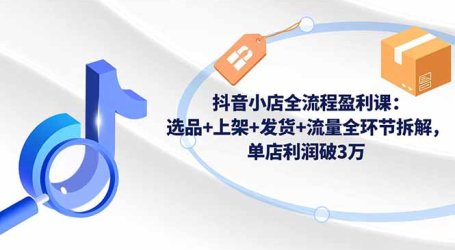 抖音小店全流程盈利课:选品+上架+发货+流量全环节拆解,单店利润破3万